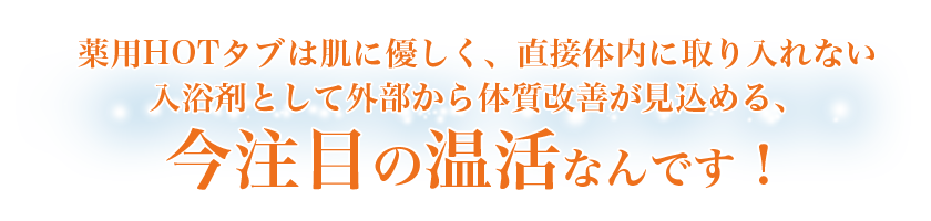 薬用HOTタブは肌に優しく、直接体内に取り入れない入浴剤として外部から体質改善が見込める、今注目の温活なんです！