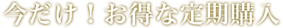 今だけ！お得な定期購入