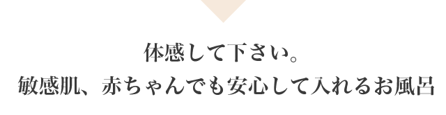 体感して下さい。敏感肌、赤ちゃんでも安心して入れるお風呂