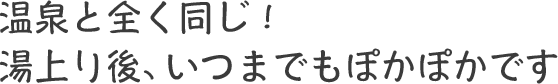 温泉と全く同じ！湯上り後、いつまでもぽかぽかです