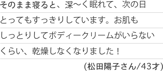 そのまま寝ると、深〜く眠れて、次の日とってもすっきりしています。お肌もしっとりしてボディークリームがいらないくらい、乾燥しなくなりました！(松田陽子さん/43才)