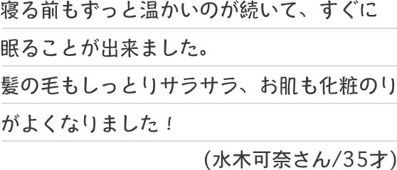 寝る前もずっと温かいのが続いて、すぐに眠ることが出来ました。髪の毛もしっとりサラサラ、お肌も化粧のりがよくなりました！(水木可奈さん/35才)